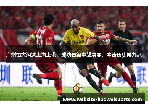 广州恒大淘汰上海上港，成功晋级中超决赛，冲击历史第九冠