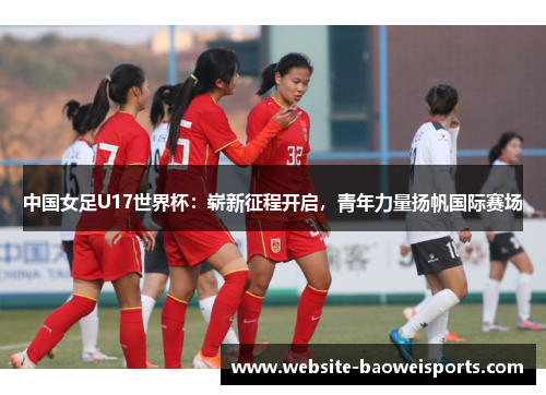 中国女足U17世界杯：崭新征程开启，青年力量扬帆国际赛场