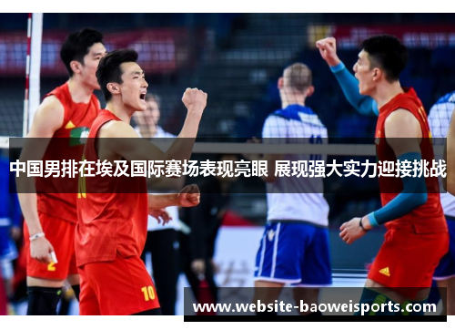 中国男排在埃及国际赛场表现亮眼 展现强大实力迎接挑战