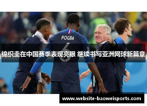 锦织圭在中国赛季表现亮眼 继续书写亚洲网球新篇章